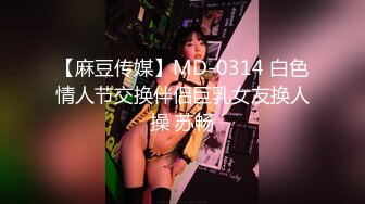 【麻豆传媒】MD-0314 白色情人节交换伴侣巨乳女友换人操 苏畅