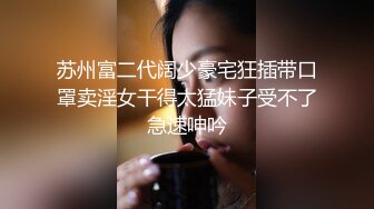 苏州富二代阔少豪宅狂插带口罩卖淫女干得太猛妹子受不了急速呻吟