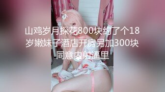 山鸡岁月探花800块约了个18岁嫩妹子酒店开房另加300块同意内射逼里