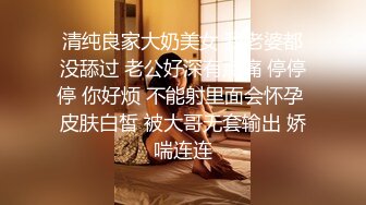 清纯良家大奶美女 我老婆都没舔过 老公好深有点痛 停停停 你好烦 不能射里面会怀孕 皮肤白皙 被大哥无套输出 娇喘连连