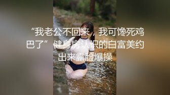 “我老公不回来，我可馋死鸡巴了”健身房认识的白富美约出来露脸爆操