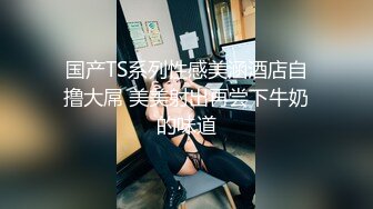 国产TS系列性感美涵酒店自撸大屌 美美射出再尝下牛奶的味道