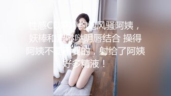 性感CD婷婷约炮风骚阿姨，妖棒和湿哒哒阴唇结合 操得阿姨不要不要的，射给了阿姨好多精液！