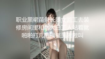 职业黑裙苗条长腿女监工去装修房间里和刮大白工人站着就啪啪打几把操骚逼嗷嗷叫