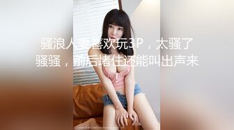 骚浪人妻喜欢玩3P，太骚了骚骚，前后堵住还能叫出声来！