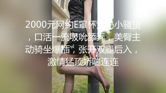 2000元网约E罩杯大奶小骚货，口活一流吸吮舔弄，美臀主动骑坐爆插，张开双腿后入，激情猛顶娇喘连连