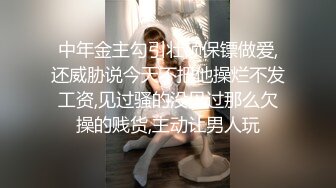 中年金主勾引壮硕保镖做爱,还威胁说今天不把他操烂不发工资,见过骚的没见过那么欠操的贱货,主动让男人玩