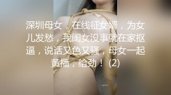 深圳母女，在线征女婿，为女儿发愁，我闺女没事就在家抠逼，说话又色又骚，母女一起黄播，给劲！ (2)