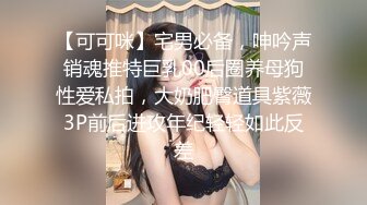 【可可咪】宅男必备，呻吟声销魂推特巨乳00后圈养母狗性爱私拍，大奶肥臀道具紫薇3P前后进攻年纪轻轻如此反差