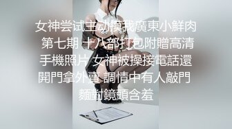 女神尝试主动摸我廣東小鮮肉 第七期 十八部打包附贈高清手機照片 女神被操接電話還開門拿外賣 調情中有人敲門 麵對鏡頭含羞