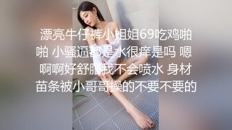 漂亮牛仔裤小姐姐69吃鸡啪啪 小骚逼都是水很痒是吗 嗯 啊啊好舒服我不会喷水 身材苗条被小哥哥操的不要不要的