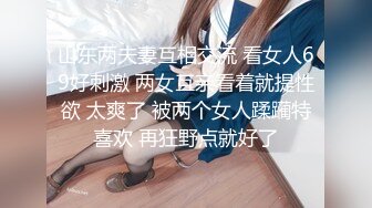 山东两夫妻互相交流 看女人69好刺激 两女互亲看着就提性欲 太爽了 被两个女人蹂躏特喜欢 再狂野点就好了