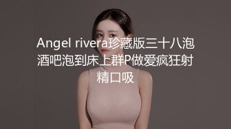 Angel rivera珍藏版三十八泡酒吧泡到床上群P做爱疯狂射精口吸