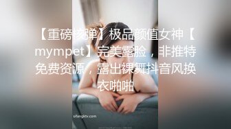 【重磅核弹】极品颜值女神【mympet】完美露脸，非推特免费资源，露出裸舞抖音风换衣啪啪