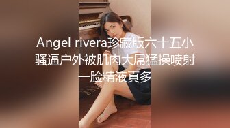 Angel rivera珍藏版六十五小骚逼户外被肌肉大屌猛操喷射一脸精液真多