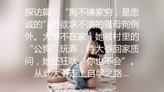 探访篇：“狗不嫌家穷，是忠诚的”但欲求不满的骚母狗例外。大爷不在家，她被村里的“公狗”玩弄，待大爷回家质问，她还狂吠“你也不会”。从此大爷走上自学之路…