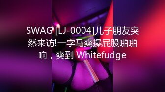 SWAG [LJ-0004]儿子朋友突然来访!一字马爽操屁股啪啪响，爽到 Whitefudge