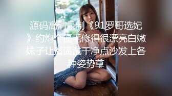 源码高清录制《91罗哥选妃》约炮个逼毛修得很漂亮白嫩妹子让逼逼洗干净点沙发上各种姿势草