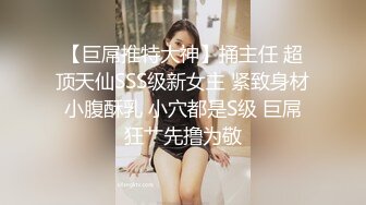 【巨屌推特大神】捅主任 超顶天仙SSS级新女主 紧致身材小腹酥乳 小穴都是S级 巨屌狂艹先撸为敬