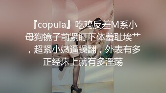 『copula』吃鸡反差M系小母狗镜子前紧盯下体羞耻埃艹，超紧小嫩逼操翻，外表有多正经床上就有多淫荡