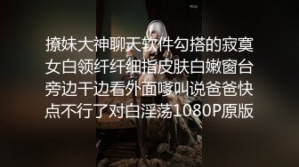 撩妹大神聊天软件勾搭的寂寞女白领纤纤细指皮肤白嫩窗台旁边干边看外面嗲叫说爸爸快点不行了对白淫荡1080P原版