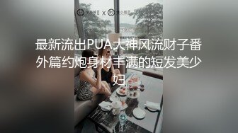 最新流出PUA大神风流财子番外篇约炮身材丰满的短发美少妇