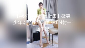 【46分钟完整版上集】微笑少年宏翔在浴缸里,被JIN射一脸牛奶