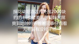 探花柒哥酒店约外围2000块约的 科技脸美乳萝莉妹大屌爽到她呻吟叫爸爸完事仔细看无毛逼有没被干坏