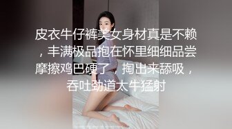 皮衣牛仔裤美女身材真是不赖，丰满极品抱在怀里细细品尝摩擦鸡巴硬了，掏出来舔吸，吞吐劲道太牛猛射