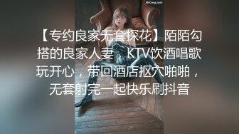 【专约良家无套探花】陌陌勾搭的良家人妻，KTV饮酒唱歌玩开心，带回酒店抠穴啪啪，无套射完一起快乐刷抖音