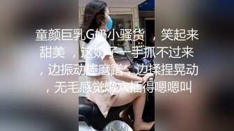 童颜巨乳G奶小骚货 ，笑起来甜美 ，这奶子一手抓不过来，边振动棒磨蹭，边揉捏晃动，无毛感觉嫩穴插得嗯嗯叫