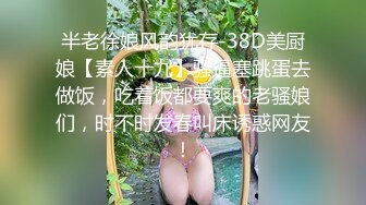 半老徐娘风韵犹存-38D美厨娘【素人十九】骚逼塞跳蛋去做饭，吃着饭都要爽的老骚娘们，时不时发春叫床诱惑网友！