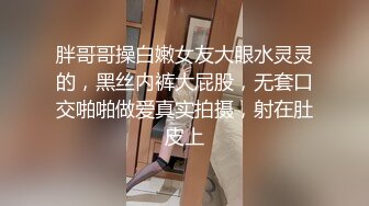 胖哥哥操白嫩女友大眼水灵灵的，黑丝内裤大屁股，无套口交啪啪做爱真实拍摄，射在肚皮上