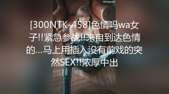 [300NTK-458]色情吗wa女子!!紧急参战!!来自到达色情的…马上用插入没有前戏的突然SEX!!浓厚中出