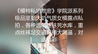 《模特私拍泄密》学院派系列极品坚挺大奶气质女模露点私拍，各种透明丝袜死水库，重点丝袜足交道具捅大黑逼，对话精彩