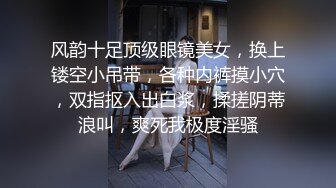 风韵十足顶级眼镜美女，换上镂空小吊带，各种内裤摸小穴，双指抠入出白浆，揉搓阴蒂浪叫，爽死我极度淫骚