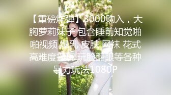 【重磅炸弹】3000购入，大胸萝莉妹子 包含睡前知觉啪啪视频 爆乳 皮肤 网袜 花式高难度操玩 玩脸翻眼等各种暴力玩法1080P