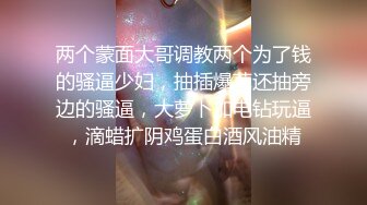 两个蒙面大哥调教两个为了钱的骚逼少妇，抽插爆草还抽旁边的骚逼，大萝卜加电钻玩逼，滴蜡扩阴鸡蛋白酒风油精