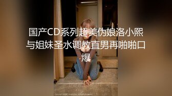 国产CD系列超美伪娘洛小熙与姐妹圣水调教直男再啪啪口爆