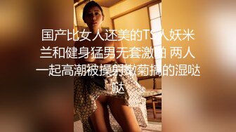 国产比女人还美的TS人妖米兰和健身猛男无套激啪 两人一起高潮被操射嫩菊搞的湿哒哒